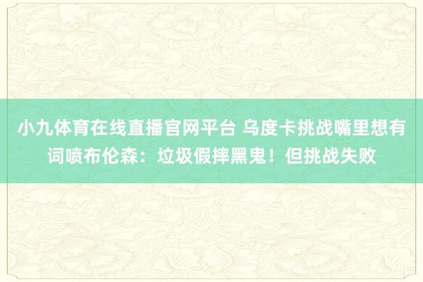 小九体育在线直播官网平台 乌度卡挑战嘴里想有词喷布伦森：垃圾假摔黑鬼！但挑战失败