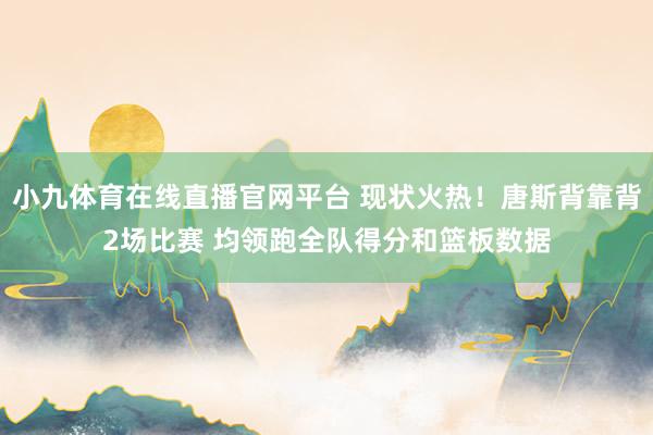 小九体育在线直播官网平台 现状火热！唐斯背靠背2场比赛 均领跑全队得分和篮板数据