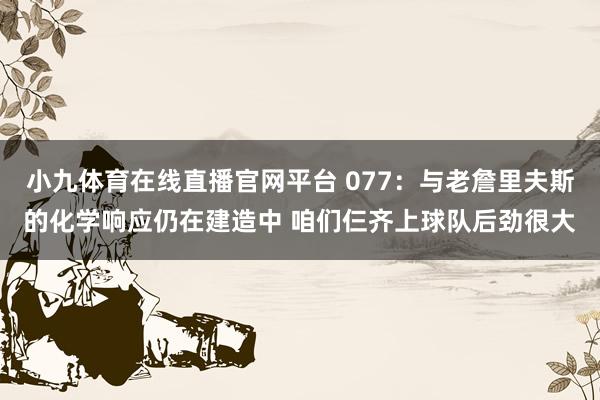 小九体育在线直播官网平台 077：与老詹里夫斯的化学响应仍在建造中 咱们仨齐上球队后劲很大