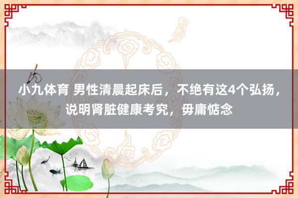 小九体育 男性清晨起床后，不绝有这4个弘扬，说明肾脏健康考究，毋庸惦念