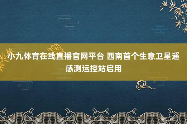 小九体育在线直播官网平台 西南首个生意卫星遥感测运控站启用