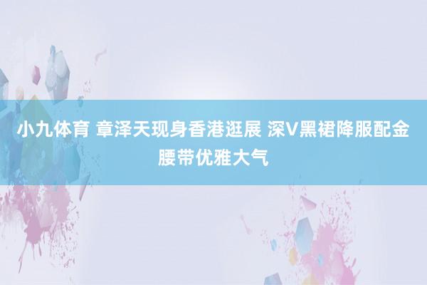 小九体育 章泽天现身香港逛展 深V黑裙降服配金腰带优雅大气