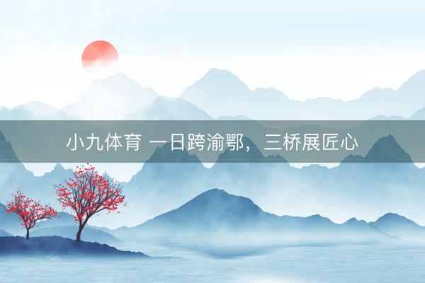 小九体育 一日跨渝鄂，三桥展匠心