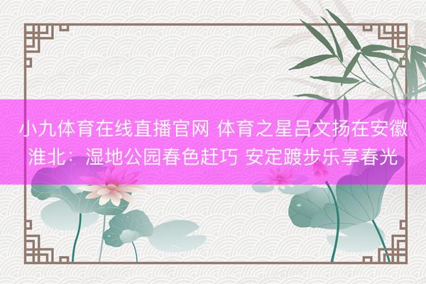 小九体育在线直播官网 体育之星吕文扬在安徽淮北：湿地公园春色赶巧 安定踱步乐享春光