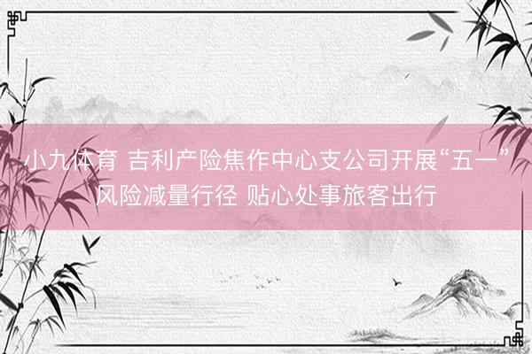 小九体育 吉利产险焦作中心支公司开展“五一”风险减量行径 贴心处事旅客出行