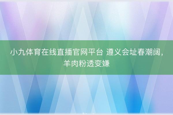 小九体育在线直播官网平台 遵义会址春潮阔,羊肉粉透变嫌