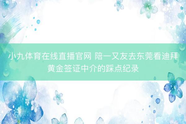 小九体育在线直播官网 陪一又友去东莞看迪拜黄金签证中介的踩点纪录