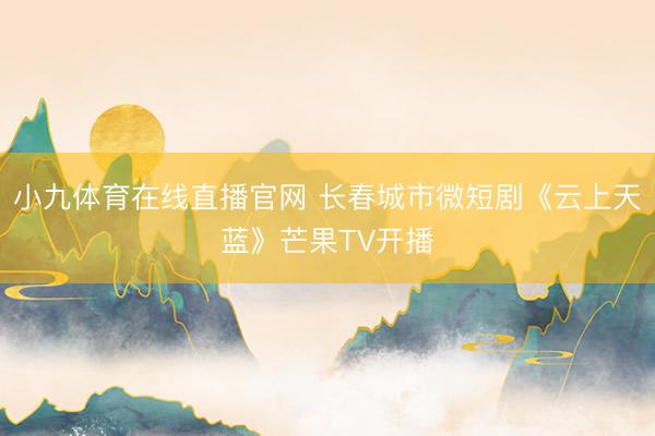 小九体育在线直播官网 长春城市微短剧《云上天蓝》芒果TV开播
