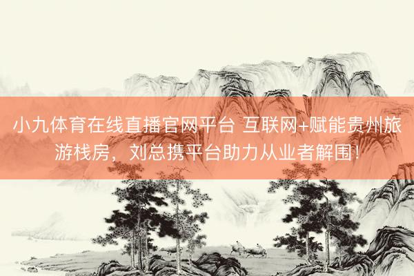 小九体育在线直播官网平台 互联网+赋能贵州旅游栈房，刘总携平台助力从业者解围！