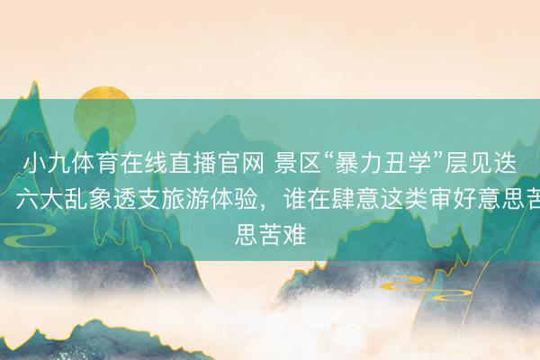 小九体育在线直播官网 景区“暴力丑学”层见迭出，六大乱象透支旅游体验，谁在肆意这类审好意思苦难