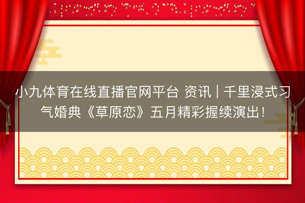 小九体育在线直播官网平台 资讯 | 千里浸式习气婚典《草原恋》五月精彩握续演出！