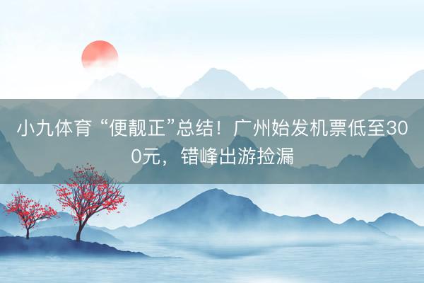 小九体育 “便靓正”总结！广州始发机票低至300元，错峰出游捡漏