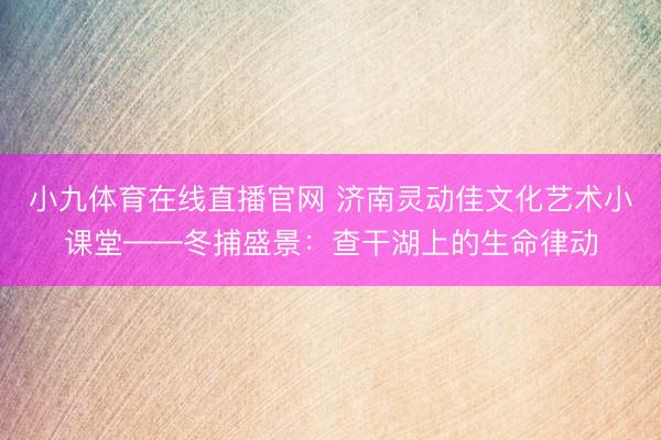 小九体育在线直播官网 济南灵动佳文化艺术小课堂——冬捕盛景：查干湖上的生命律动