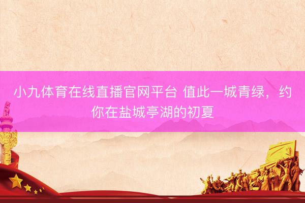 小九体育在线直播官网平台 值此一城青绿，约你在盐城亭湖的初夏