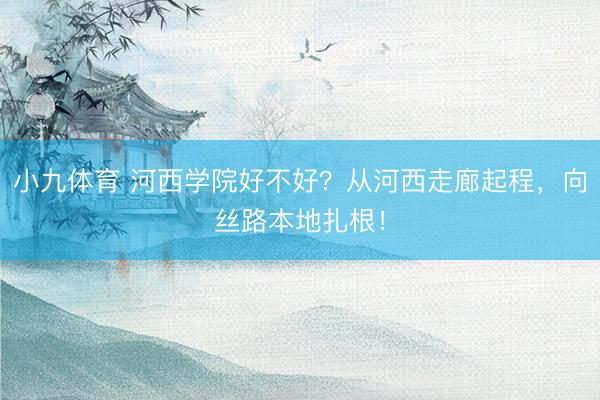 小九体育 河西学院好不好？从河西走廊起程，向丝路本地扎根！