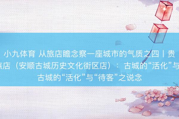 小九体育 从旅店瞻念察一座城市的气质之四丨贵州饭铺·臻选旅店（安顺古城历史文化街区店）：古城的“活化”与“待客”之说念