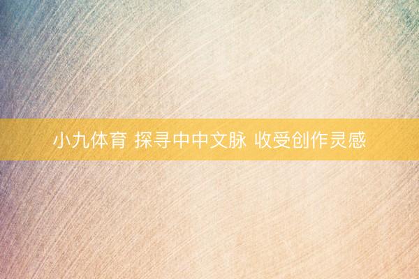 小九体育 探寻中中文脉 收受创作灵感
