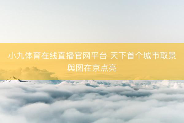 小九体育在线直播官网平台 天下首个城市取景舆图在京点亮