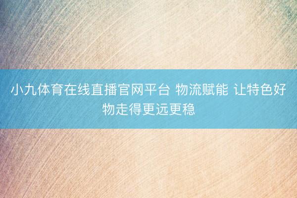 小九体育在线直播官网平台 物流赋能 让特色好物走得更远更稳