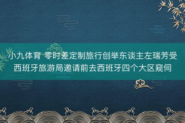 小九体育 零时差定制旅行创举东谈主左瑞芳受西班牙旅游局邀请前去西班牙四个大区窥伺