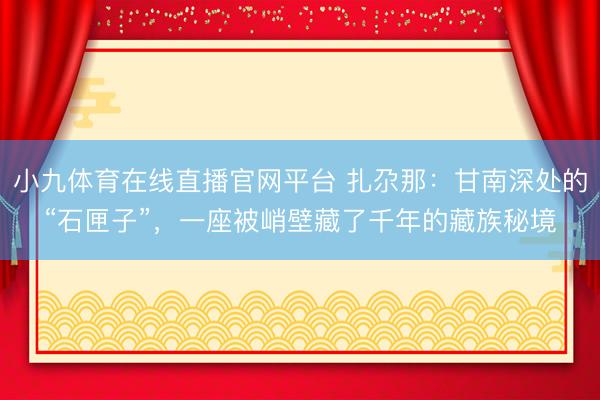 小九体育在线直播官网平台 扎尕那：甘南深处的“石匣子”，一座被峭壁藏了千年的藏族秘境