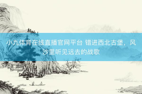 小九体育在线直播官网平台 错进西北古堡，风沙里听见远去的战歌