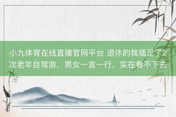 小九体育在线直播官网平台 退休的我插足了2次老年自驾游，男女一言一行，实在看不下去