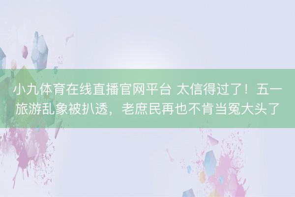 小九体育在线直播官网平台 太信得过了！五一旅游乱象被扒透，老庶民再也不肯当冤大头了
