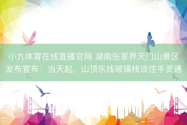 小九体育在线直播官网 湖南张家界天门山景区发布宣布：当天起，山顶东线玻璃栈谈住手灵通