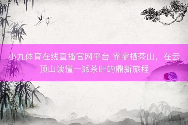 小九体育在线直播官网平台 霏霏栖茶山，在云顶山读懂一派茶叶的鼎新旅程