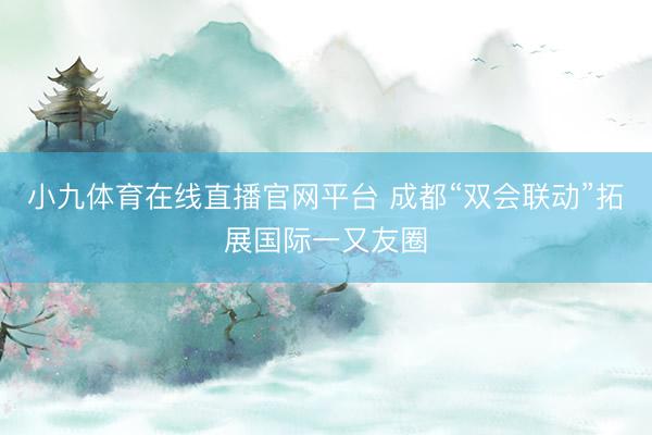 小九体育在线直播官网平台 成都“双会联动”拓展国际一又友圈