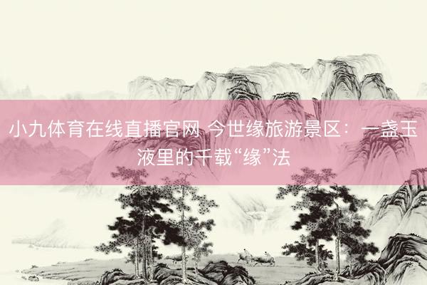小九体育在线直播官网 今世缘旅游景区：一盏玉液里的千载“缘”法