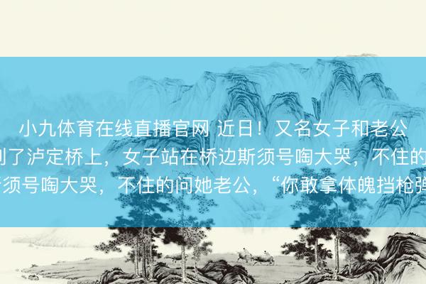 小九体育在线直播官网 近日！又名女子和老公到四川甘孜旅游时来到了泸定桥上，女子站在桥边斯须号啕大哭，不住的问她老公，“你敢拿体魄挡枪弹吗？