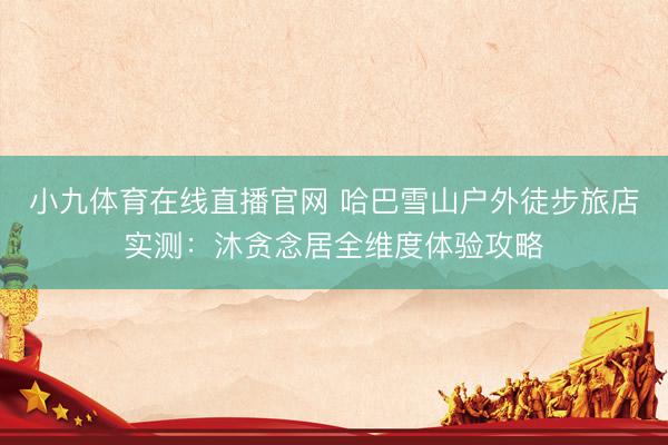 小九体育在线直播官网 哈巴雪山户外徒步旅店实测：沐贪念居全维度体验攻略