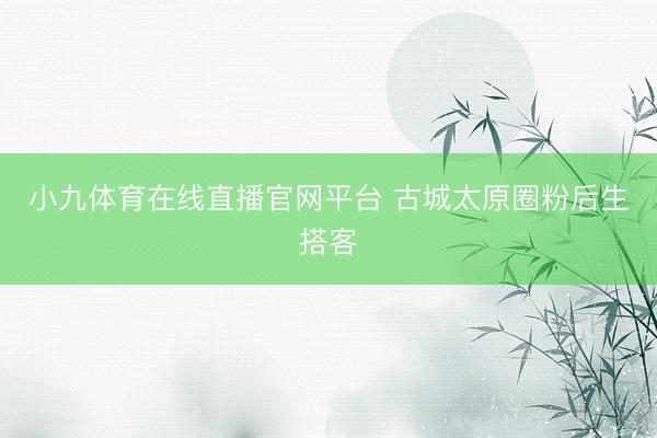 小九体育在线直播官网平台 古城太原圈粉后生搭客