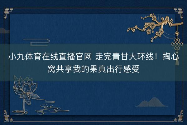 小九体育在线直播官网 走完青甘大环线！掏心窝共享我的果真出行感受