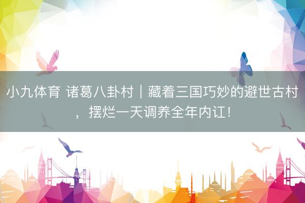 小九体育 诸葛八卦村｜藏着三国巧妙的避世古村，摆烂一天调养全年内讧！