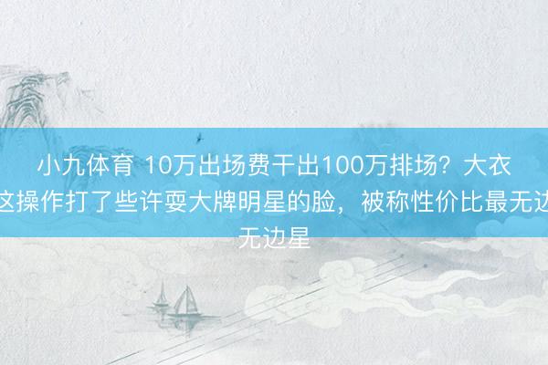 小九体育 10万出场费干出100万排场？大衣哥这操作打了些许耍大牌明星的脸，被称性价比最无边星