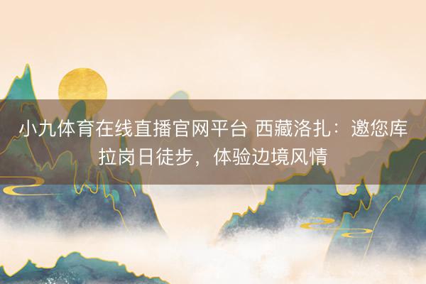 小九体育在线直播官网平台 西藏洛扎：邀您库拉岗日徒步，体验边境风情