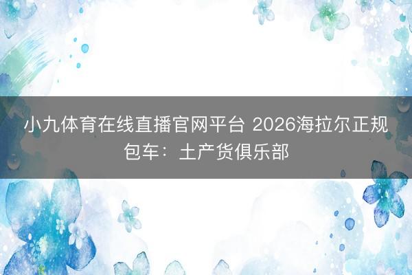 小九体育在线直播官网平台 2026海拉尔正规包车：土产货俱乐部
