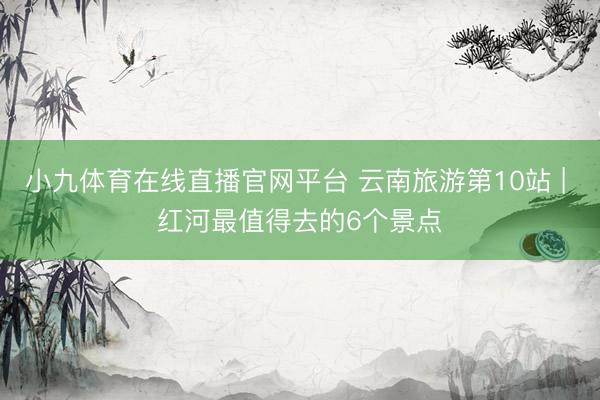 小九体育在线直播官网平台 云南旅游第10站 | 红河最值得去的6个景点️