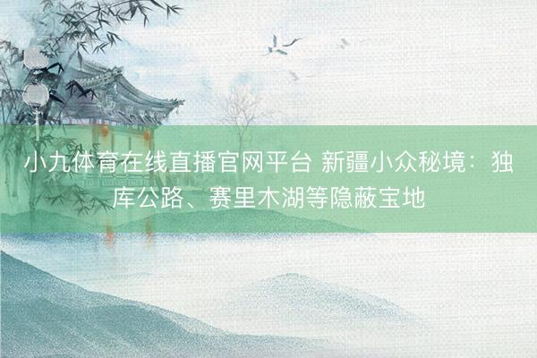 小九体育在线直播官网平台 新疆小众秘境：独库公路、赛里木湖等隐蔽宝地