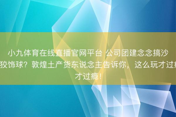 小九体育在线直播官网平台 公司团建念念搞沙漠狡饰球？敦煌土产货东说念主告诉你，这么玩才过瘾！