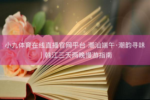 小九体育在线直播官网平台 潮汕端午·潮韵寻味｜韩江三天两晚慢游指南