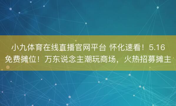 小九体育在线直播官网平台 怀化速看！5.16免费摊位！万东说念主潮玩商场，火热招募摊主