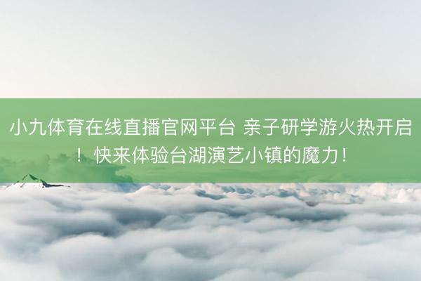小九体育在线直播官网平台 亲子研学游火热开启！快来体验台湖演艺小镇的魔力！