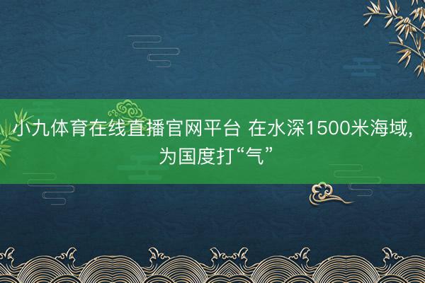 小九体育在线直播官网平台 在水深1500米海域， 为国度打“气”