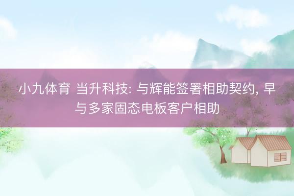 小九体育 当升科技: 与辉能签署相助契约， 早与多家固态电板客户相助