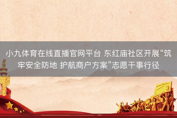 小九体育在线直播官网平台 东红庙社区开展“筑牢安全防地 护航商户方案”志愿干事行径