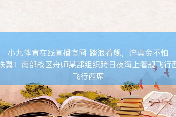 小九体育在线直播官网 踏浪着舰，淬真金不怕火铁翼！南部战区舟师某部组织跨日夜海上着舰飞行西席